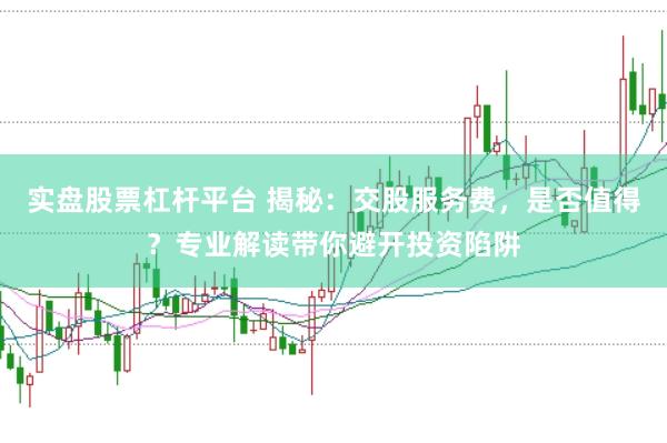 实盘股票杠杆平台 揭秘：交股服务费，是否值得？专业解读带你避开投资陷阱