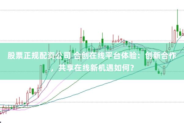 股票正规配资公司 合创在线平台体验：创新合作，共享在线新机遇如何？