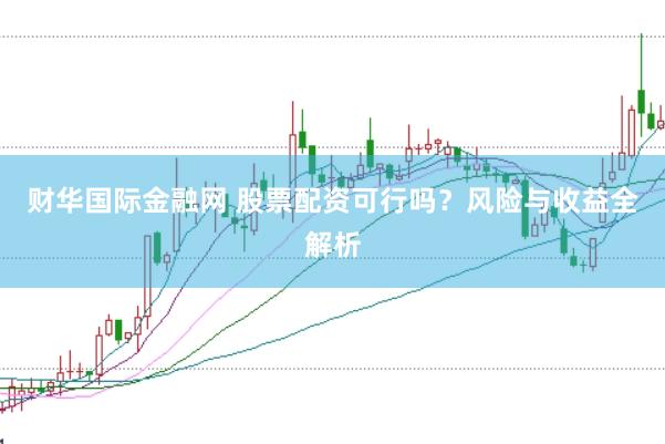 财华国际金融网 股票配资可行吗？风险与收益全解析