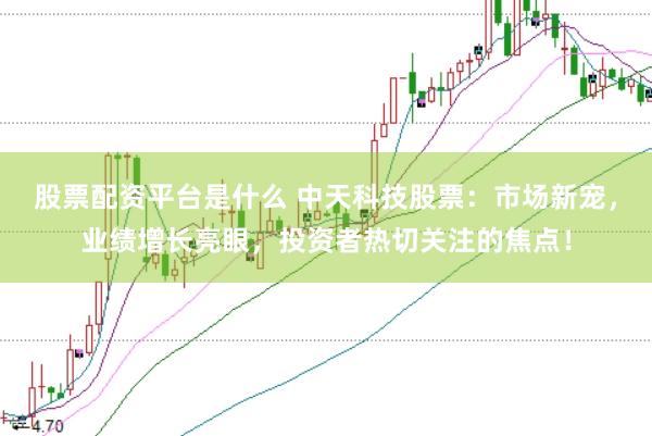 股票配资平台是什么 中天科技股票：市场新宠，业绩增长亮眼，投资者热切关注的焦点！