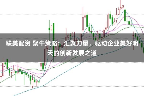 联美配资 聚牛策略：汇聚力量，驱动企业美好明天的创新发展之道
