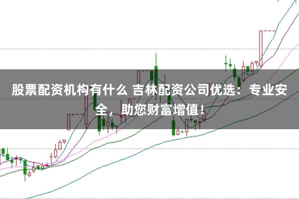 股票配资机构有什么 吉林配资公司优选：专业安全，助您财富增值！