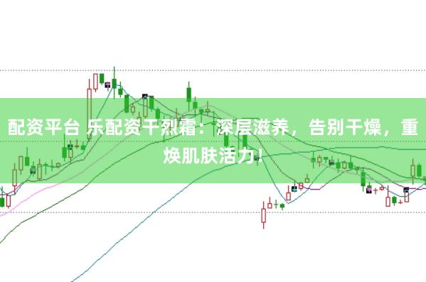 配资平台 乐配资干烈霜：深层滋养，告别干燥，重焕肌肤活力！