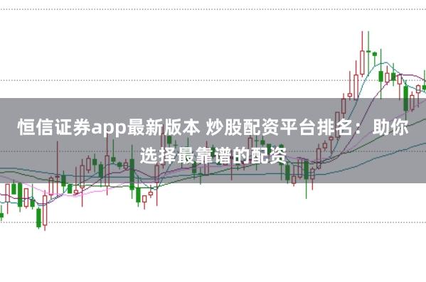 恒信证券app最新版本 炒股配资平台排名：助你选择最靠谱的配资