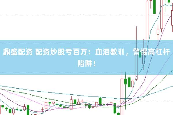 鼎盛配资 配资炒股亏百万：血泪教训，警惕高杠杆陷阱！