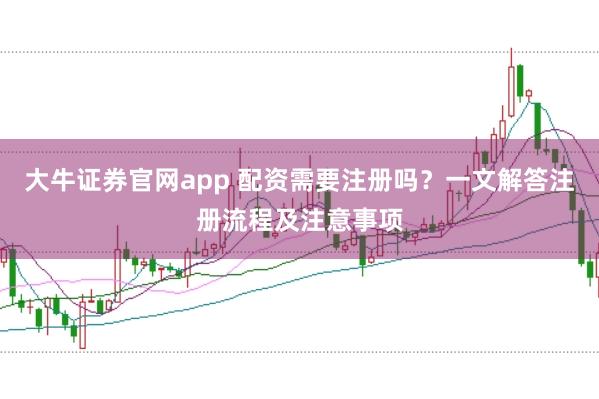 大牛证券官网app 配资需要注册吗？一文解答注册流程及注意事项