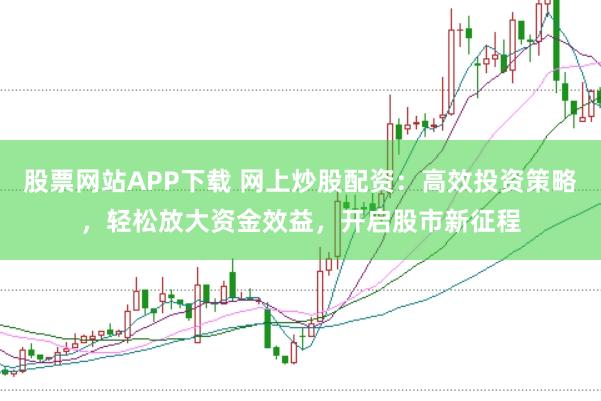 股票网站APP下载 网上炒股配资：高效投资策略，轻松放大资金效益，开启股市新征程