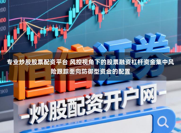 专业炒股股票配资平台 风控视角下的股票融资杠杆资金集中风险跟踪面向防御型资金的配置