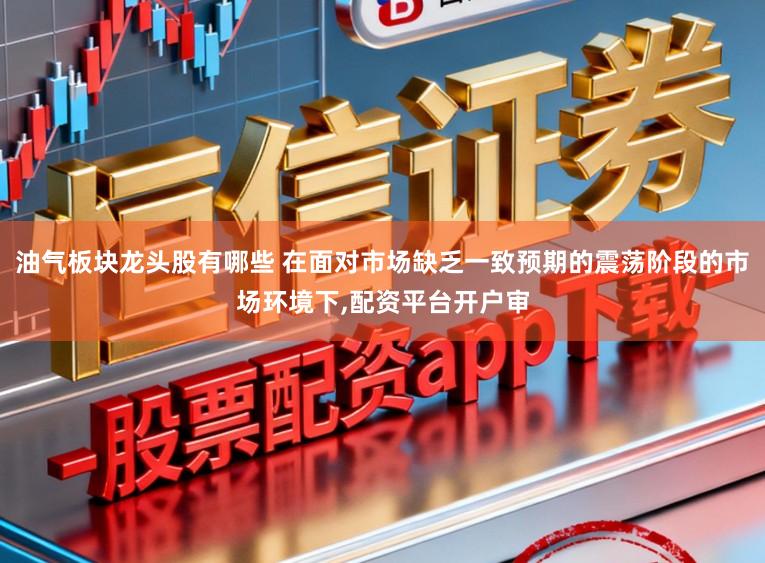 油气板块龙头股有哪些 在面对市场缺乏一致预期的震荡阶段的市场环境下，配资平台开户审