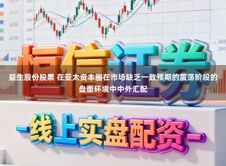 益生股份股票 在亚太资本圈在市场缺乏一致预期的震荡阶段的盘面环境中中外汇配
