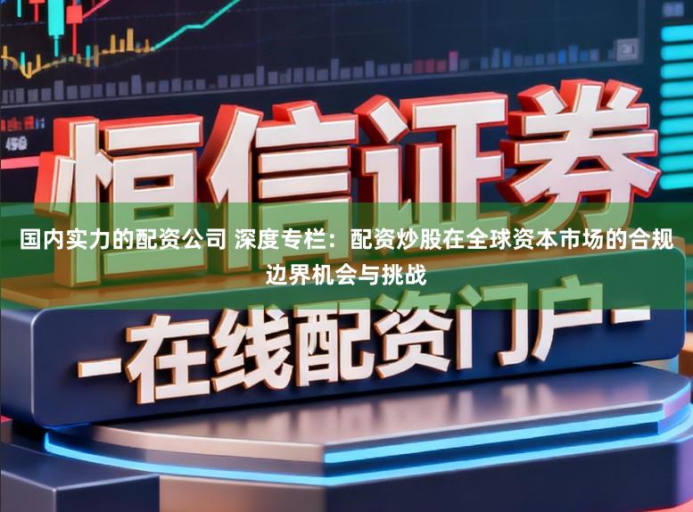 国内实力的配资公司 深度专栏：配资炒股在全球资本市场的合规边界机会与挑战
