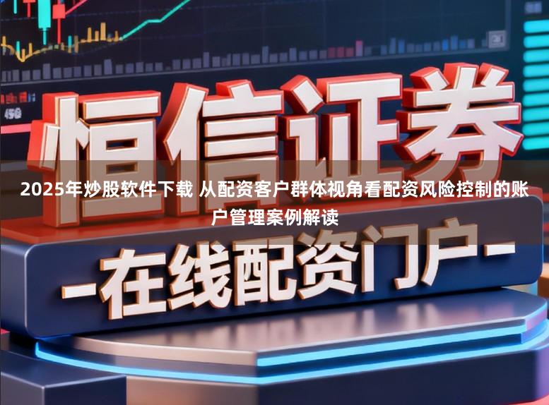 2025年炒股软件下载 从配资客户群体视角看配资风险控制的账户管理案例解读
