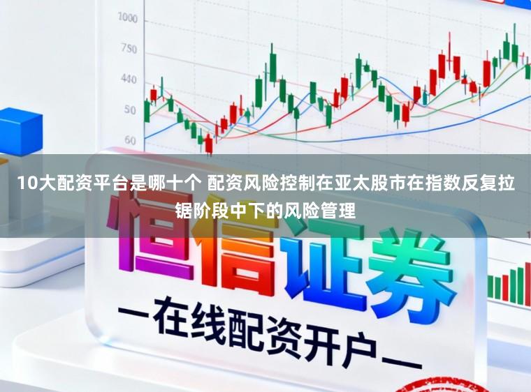10大配资平台是哪十个 配资风险控制在亚太股市在指数反复拉锯阶段中下的风险管理