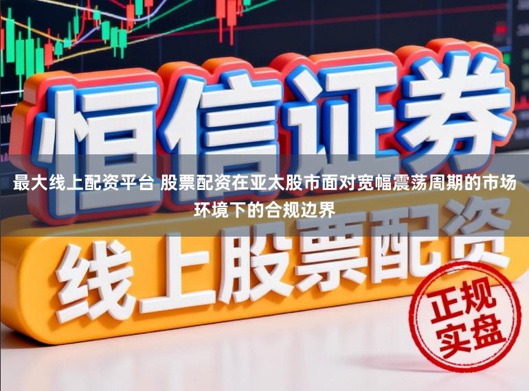 最大线上配资平台 股票配资在亚太股市面对宽幅震荡周期的市场环境下的合规边界